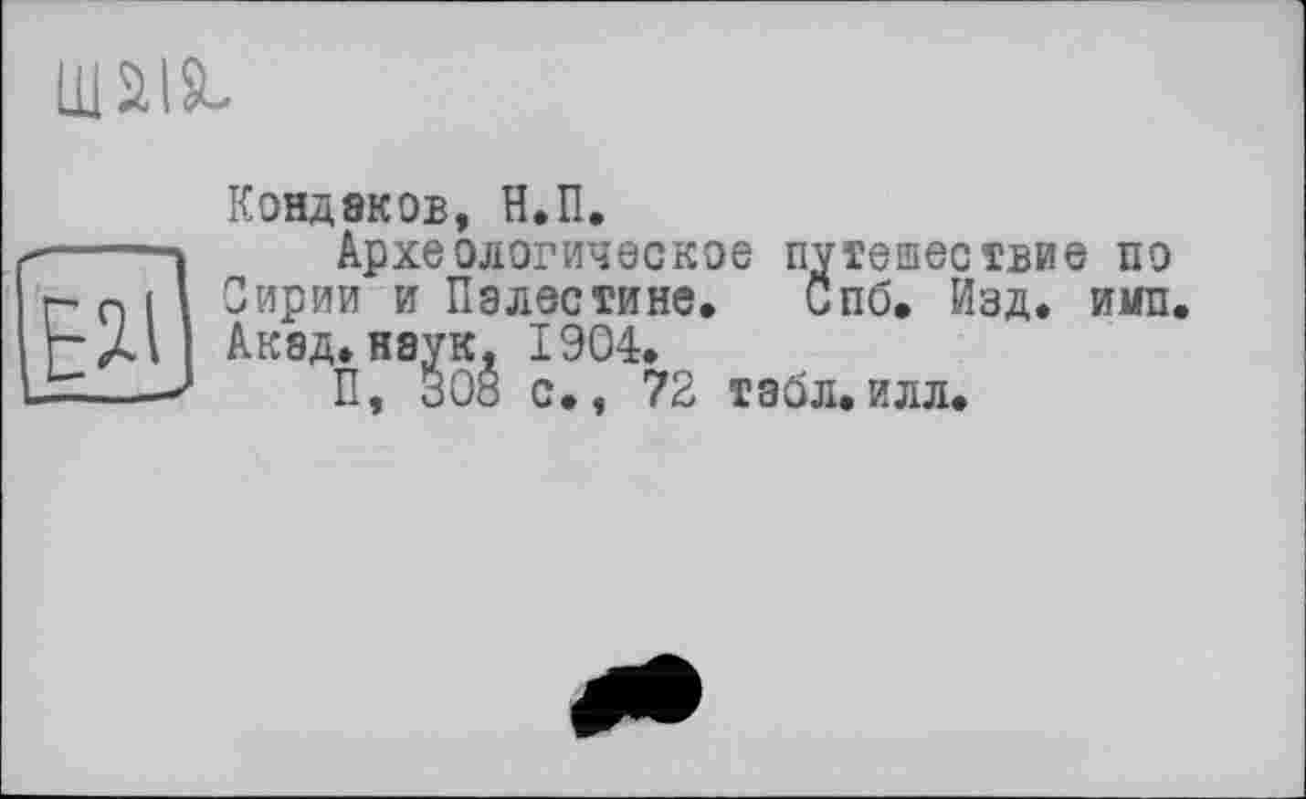 ﻿шш
и
Кондаков, Н.П.
Археологическое путешествие по Сирии и Палестине. Спб. Изд. и«п. Акад, наук, 1904.
П, 308 с., 72 табл.илл.